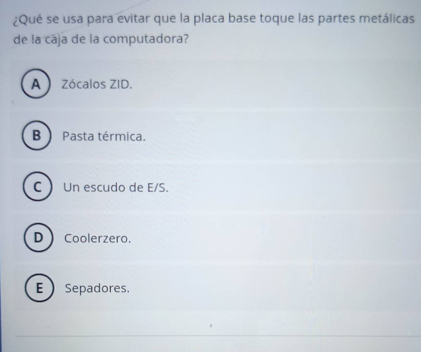 ¿Qué se usa para evitar que la placa base toque las partes metálicas
de la cája de la computadora?
A Zócalos ZID.
B ) Pasta térmica.
C Un escudo de E/S.
D Coolerzero.
E  Sepadores.