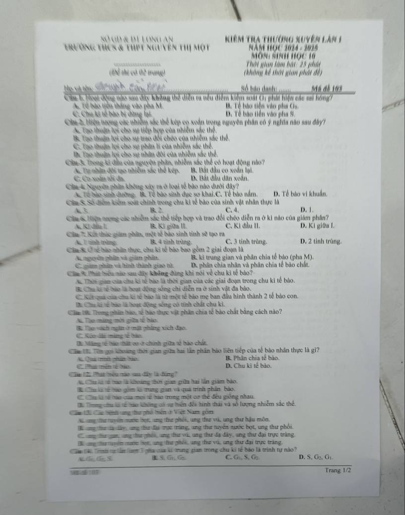 Số GĐ & đI Long an  Kiêm tra thường xuyên lân 1
trường thcs & thPt nguyên thị một  NAM HOC 2024 - 2025
Môn: sinh học 10
Thời gian làm bàt 25 phát
(Để thị có 02 trang)  không kế thời gian phát đề
He và tên S t     C n  L Số báo danh: Mã dễ 103
Ca 1 Hoạt động nào sau dây không thể diễn ra nều điểm kiểm soát C phát hiện các sai hồng!
A Tế bào tiên thắng vào pha M. B Tề bào tiền vào pha Ca
C. Chu ki tế bào bị dùng lại D. Tề bão tiền vào pha S.
Ciu 2, Hiện tượng các nhiễm sắc thể kép có xoán trong nguyên phân có ý nghĩa nào sau đây?
Ac Tạo thuận lợi cho sự tiếp hợp của nhiễm sắc thể.
B. Tạo thuận lợi cho sự trao đối chéo của nhiễm sắc thể
C. Tao thuận lợi cho sự phân li của nhiễm sắc thể.
D. Tạo thuận lợi cho sự nhân đôi của nhiễm sắc thể.
Ciu 3. Trong ki đầu của nguyên phân, nhiễm sắc thể có hoạt động nào?
A. Tự nhân đội tạo nhiễm sắc thể kép. B. Bất đầu co xoắn lại
C. Co xoàm tôi đa. D. Bắt đầu dân xoắn.
Câa 4 Nguyên phân không xây ra ở loại tế bào nào dưới đây?
Ac Tế bào sinh dường. B. Tế bào sinh dục sơ khai.C. Tế bào nằm. D. Tề bào vi khuẩn.
Ciu S Số điểm kiểm soát chính trong chu ki tế bảo của sinh vật nhân thực là
A. 3 B. 2. C. 4. D. 1.
Câa 6 hiện trượng các nhiễm sắc thể tiếp hợp và trao đổi chéo diễn ra ở kì não của giám phân?
A. Kí đầu I B. Kì giữa II. C. Kì đầu II. D. Ki giữa I.
Câu 7: Kết thúc giám phần, một tế bảo sinh tinh sẽ tạo ra
A.  1 tỉnh trng B. 4 tỉnh trùng. C. 3 tinh trùng. D. 2 tinh trùng.
Câa 8 Ở tế bào nhân thực, chu ki tế bào bao gồm 2 giai đoạn là
Ai nguyên phân và giám phân, B. ki trung gian và phân chia tế bảo (pha M).
C giám phín và hình thành giao tử Dể phân chia nhân và phân chia tế bào chất.
Câu % Phát biểu nào sau đây không đùng khi nói về chu kì tế bảo? 
Ac Thời gian của chu ki tế bảo là thời gian của các giai đoạn trong chu ki tế bảo.
Ba Chu ki tế bào là hoạt động sống chi diễn ra ở sinh vật đa bào.
C. Kết quả của chu ki tế bào là từ một tế bào mẹ ban đầu hình thành 2 tế bào con.
Dá Chu ki tổ bào là hoạt động sông có tính chất chu ki.
Câc tc Trong phân bảo, tế báo thực vật phân chia tế bảo chất bằng cách nào?
Aộ Tạo màng mới gia tế bảo.
Ba Tàp vich ngân ở mật phầng xích đạo.
C. éo dài màng tế bảo:
Du Măng tế hảo thất cơ ở chính gin tế bảo chất.
Cần Va Tên gọi khoảng thời gian giữa bai lần phân bảo liên tiếp của tế bảo nhân thực là gi?
A Quả trình phân bảo B. Phân chia tế bảo.
C Phát trên tế bảo D. Chu ki tế bảo.
Câu 122 Phát biểu nào sau đây là đùng'
Aã Chu là tế bao là khoảng thời gian giữ hai lần giám bảo.
u à tế too gim l trung gian và quả trình phần bảo.
Có Ciu là tế tào của mội tế hào trong một cơ thể đều giống nhau.
Đa Trong chư là tế tào không có sự hiển đổi hình thái và số lượng nhiễm sắc thể.
Câm tới Các bệnh ung th phố tiên ở Việt Nam gồm
X ung tư tuyên nước họt, ung thư phối, ung thư vú, ung thư hậu môn.
ang thư ta dấy, ang thư đài trực trắng, ang thư tuyển nước bọt, ung thư phối.
ung tứ gan, ung thư phải, ung thư với ung thư đạ đây, ung thư đại trực tràng.
T  ng tha tuyên mớe hợr, ung thư phối, ung thư vú, ung thư đại trực trắng.
n à tnh tự lần luợt 3 pha của là trung gian trong chu ki tế báo là trình tự nào?
B. S G_1,G_2 C. G_1,S.G_2 D. S_1G_2,G_1
107 Trang 1/2