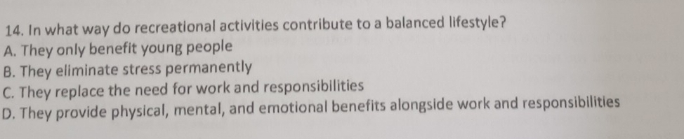 In what way do recreational activities contribute to a balanced lifestyle?
A. They only benefit young people
B. They eliminate stress permanently
C. They replace the need for work and responsibilities
D. They provide physical, mental, and emotional benefits alongside work and responsibilities