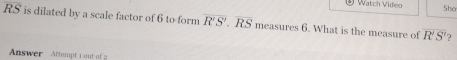 Watch Video 
Sho
RS is dilated by a scale factor of 6 to form overline R'S'.overline RS e as ur y6. What is the measure of R'S' ? 
Answer Attempt 1 out of 2