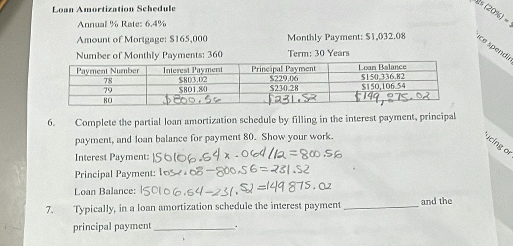 Loan Amortization Schedule
8º (20%) =
Annual % Rate: 6.4%
Amount of Mortgage: $165,000 Monthly Payment: $1,032.08
ce spendi 
Number of Monthly Payments: 360 Term: 30 Years
6. Complete the partial loan amortization schedule by filling in the interest payment, principal 
payment, and loan balance for payment 80. Show your work. 
ucing or 
Interest Payment: 
Principal Payment: 
Loan Balance: 
7. Typically, in a loan amortization schedule the interest payment_ 
and the 
principal payment _.