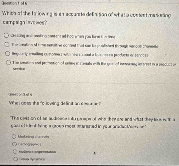 Which of the following is an accurate definition of what a content marketing
campaign involves?
Creating and posting content ad hoc when you have the time
The creation of time-sensitive content that can be published through various channels
Regularly emailing customers with news about a business's products or services
The creation and promotion of online materials with the goal of increasing interest in a product or
service
Question 2 of 6
What does the following definition describe?
'The division of an audience into groups of who they are and what they like, with a
goal of identifying a group most interested in your product/service.'
Marketing channels
Demographics
Audience segmentation
Group dynamica