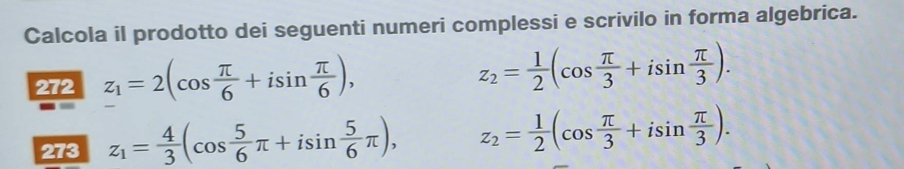 Calcola il prodotto dei seguenti numeri complessi e scrivilo in forma algebrica. 
272 z_1=2(cos  π /6 +isin  π /6 ),
z_2= 1/2 (cos  π /3 +isin  π /3 ). 
273 z_1= 4/3 (cos  5/6 π +isin  5/6 π ),
z_2= 1/2 (cos  π /3 +isin  π /3 ).