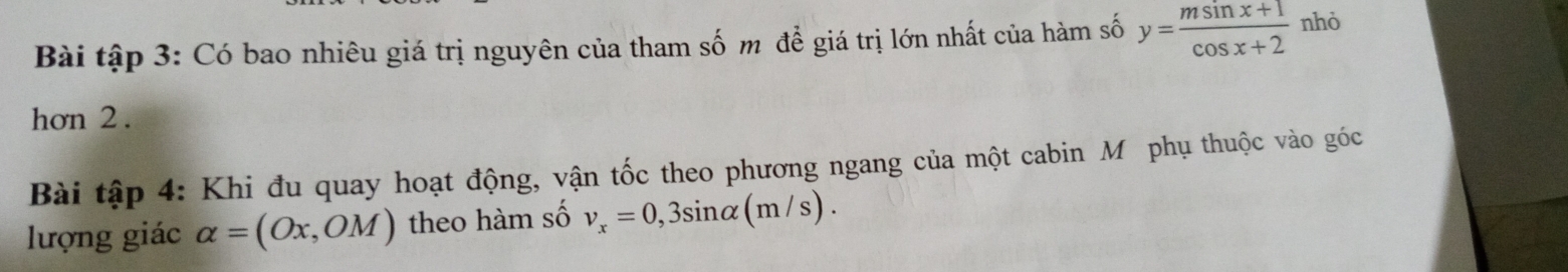 Bài tập 3: Có bao nhiêu giá trị nguyên của tham số m để giá trị lớn nhất của hàm số y= (msin x+1)/cos x+2  nhỏ 
hơn 2. 
Bài tập 4: Khi đu quay hoạt động, vận tốc theo phương ngang của một cabin Mỹ phụ thuộc vào góc 
lượng giác alpha =(Ox,OM) theo hàm số v_x=0,3sin alpha (m/s).