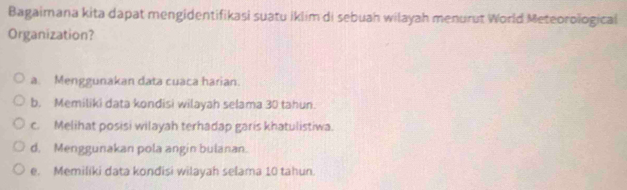 Bagaimana kita dapat mengidentifikasi suatu iklim di sebuah wilayah menurut World Meteorological
Organization?
a. Menggunakan data cuaca harian.
b. Memiliki data kondisi wilayah selama 30 tahun.
c. Melihat posisi wilayah terhadap garis khatulistiwa.
d. Menggunakan pola angin bulanan.
e. Memiliki data kondisi wilayah selama 10 tahun.