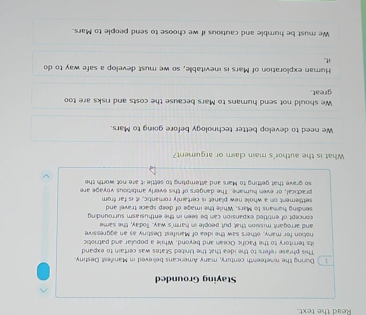 Read the text.
Staying Grounded
1) During the nineteenth century, many Americans believed in Manifest Destiny.
This phrase refers to the idea that the United States was certain to expand
its territory to the Pacific Ocean and beyond. While a popular and patriotic
notion for many, others saw the idea of Manifest Destiny as an aggressive
and arrogant mission that put people in harm's way. Today, the same
concept of entitled expansion can be seen in the enthusiasm surrounding
sending humans to Mars. While the image of deep space travel and
settlement on a whole new planet is certainly romantic, it is far from
practical, or even humane. The dangers of this overly ambitious voyage are
so grave that getting to Mars and attempting to settle it are not worth the
What is the author's main claim or argument?
We need to develop better technology before going to Mars.
We should not send humans to Mars because the costs and risks are too
great.
Human exploration of Mars is inevitable, so we must develop a safe way to do
it.
We must be humble and cautious if we choose to send people to Mars.
