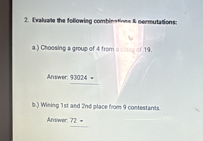 Evaluate the following combinations & permutations: 
a.) Choosing a group of 4 from a class of 19. 
Answer: 93024
b.) Wining 1st and 2nd place from 9 contestants. 
Answer: 72