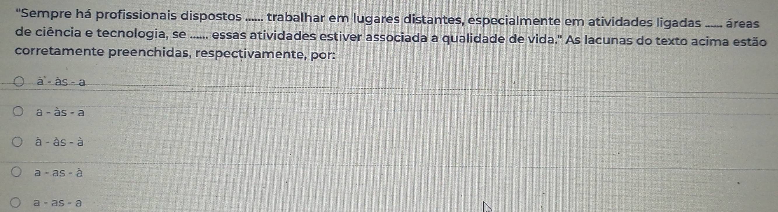 'Sempre há profissionais dispostos ...... trabalhar em lugares distantes, especialmente em atividades ligadas ..... áreas
de ciência e tecnologia, se ...... essas atividades estiver associada a qualidade de vida." As lacunas do texto acima estão
corretamente preenchidas, respectivamente, por:
a'-dot as-a
a-as-a
hat a-hat 
a-as-a
a-as-a