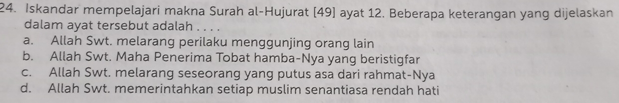 Iskandar mempelajari makna Surah al-Hujurat [ 49 ] ayat 12. Beberapa keterangan yang dijelaskan
dalam ayat tersebut adalah . . .
a. Allah Swt. melarang perilaku menggunjing orang lain
b. Allah Swt. Maha Penerima Tobat hamba-Nya yang beristigfar
c. Allah Swt. melarang seseorang yang putus asa dari rahmat-Nya
d. Allah Swt. memerintahkan setiap muslim senantiasa rendah hati