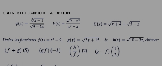 OBTENER EL DOMINIO DE LA FUNCION
phi (x)= (sqrt[3](x-1))/sqrt(9-2x)  F(x)= (sqrt(9-x^2))/x^3-x  G(x)=sqrt(x+4)+sqrt(5-x)
Dadas las funciones f(t)=t^2-9, g(y)=sqrt(2y+15) & h(z)=sqrt(10-3z) , obtener:
(f+g)(5) (gf)(-3) ( h/f ) (2) (g-f)( 1/2 )