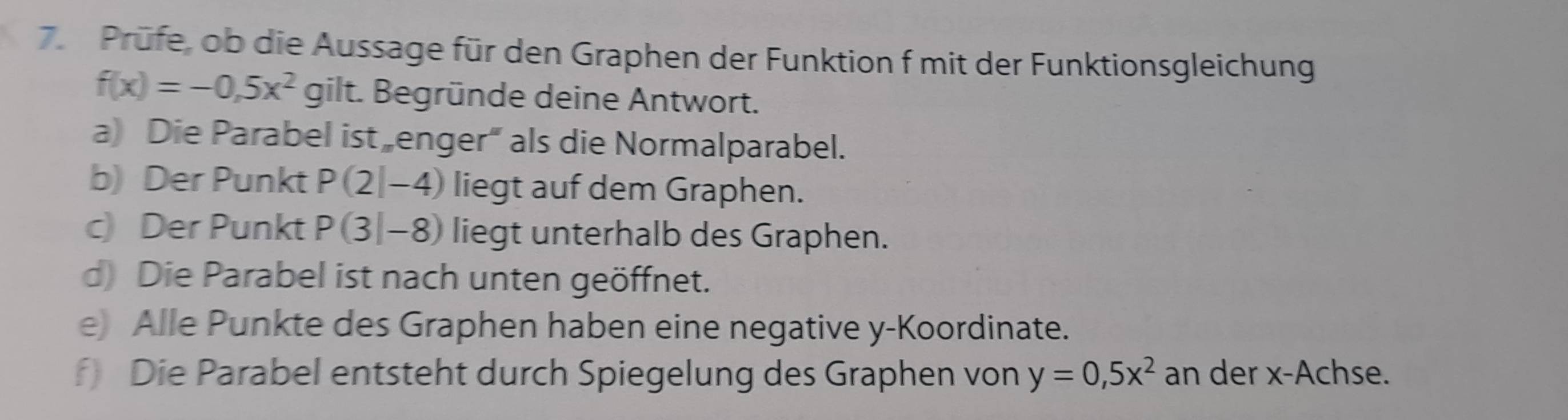 Prüfe, ob die Aussage für den Graphen der Funktion f mit der Funktionsgleichung
f(x)=-0,5x^2 gilt. Begründe deine Antwort. 
a) Die Parabel ist enger“ als die Normalparabel. 
b) Der Punkt P(2|-4) liegt auf dem Graphen. 
c) Der Punkt P(3|-8) liegt unterhalb des Graphen. 
d) Die Parabel ist nach unten geöffnet. 
e) Alle Punkte des Graphen haben eine negative y -Koordinate. 
f) Die Parabel entsteht durch Spiegelung des Graphen von y=0,5x^2 an der x -Achse.