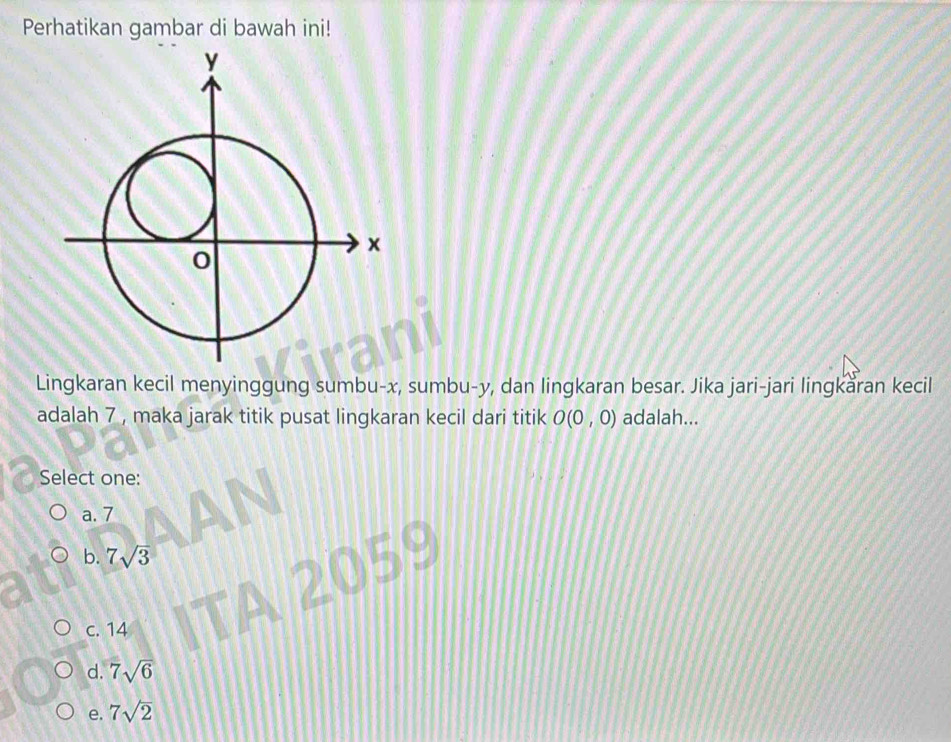 Perhatikan gambar di bawah ini!
Lingkaran kecil menyinggung sumbu- x, sumbu- y, dan lingkaran besar. Jika jari-jari lingkaran kecil
adalah 7 , maka jarak titik pusat lingkaran kecil dari titik O(0,0) adalah...
Select one:
a. 7
b. 7sqrt(3)
59
c. 14
d. 7sqrt(6)
e. 7sqrt(2)