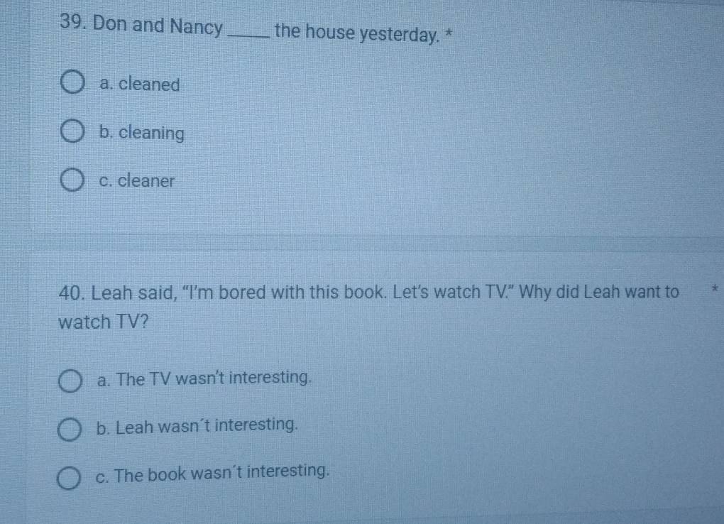 Don and Nancy_ the house yesterday. *
a. cleaned
b. cleaning
c. cleaner
40. Leah said, “I’m bored with this book. Let’s watch TV.” Why did Leah want to *
watch TV?
a. The TV wasn't interesting.
b. Leah wasn’t interesting.
c. The book wasn’t interesting.