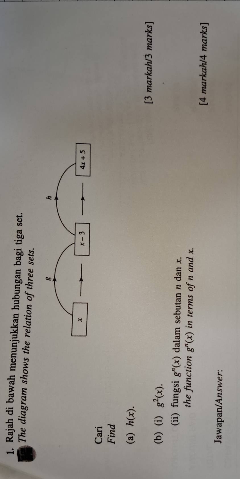 Rajah di bawah menunjukkan hubungan bagi tiga set.
The diagram shows the relation of three sets.
Cari
Find
(a) h(x).
[3 markah/3 marks]
(b) (i) g^2(x).
(ii) fungsi g^n(x) dalam sebutan n dan x.
the function g^n(x) in terms of n and x.
[4 markah/4 marks]
Jawapan/Answer: