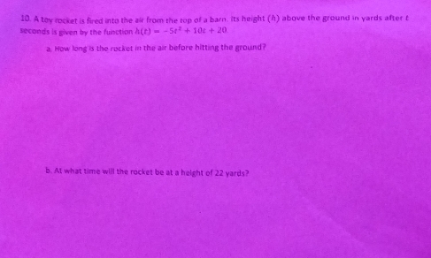 A toy rocket is fired into the air from the top of a barn. Its height (h) above the ground in yards after f
seconds is given by the function h(t)=-5t^2+10t+20
a. How long is the rocket in the air before hitting the ground? 
b. At what time will the rocket be at a height of 22 yards?