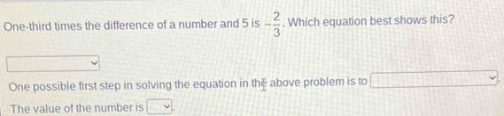 One-third times the difference of a number and 5 is - 2/3 . Which equation best shows this?
 1/2 
One possible first step in solving the equation in th above problem is to □
The value of the number is □.