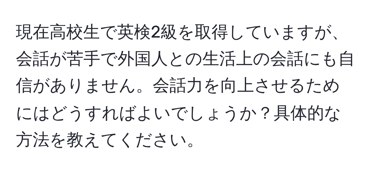 現在高校生で英検2級を取得していますが、会話が苦手で外国人との生活上の会話にも自信がありません。会話力を向上させるためにはどうすればよいでしょうか？具体的な方法を教えてください。