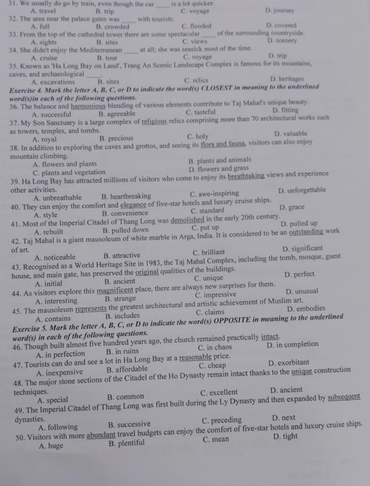 We usually do go by train, even though the car _is a lot quicker. D. journey
A. travel B. trip C. voyage
32. The area near the palace gates was _with tourists.
A. full B. crowded C. flooded D. covered
33. From the top of the cathedral tower there are some spectacular of the surrounding countryside.
A. sights B. sites C. views D. scenery
34. She didn't enjoy the Mediterranean _at all; she was seasick most of the time.
A. cruise B. tour C. voyage D. trip
35. Known as 'Ha Long Bay on Land', Trang An Scenic Landscape Complex is famous for its mountains,
caves, and archaeological_
A. excavations B. sites C. relics D. heritages
Exercise 4. Mark the letter A, B, C, or D to indicate the word(s) CLOSEST in meaning to the underlined
word(s)in each of the following questions.
36. The balance and harmonious blending of various elements contribute to Taj Mahal's unique beauty.
A. successful B. agreeable C. tasteful D. fitting
37. My Son Sanctuary is a large complex of religious relics comprising more than 70 architectural works such
as towers, temples, and tombs.
A. royal B. precious C. holy
D. valuable
38. In addition to exploring the caves and grottos, and seeing its flora and fauna, visitors can also enjoy
mountain climbing.
A. flowers and plants B. plants and animals
C. plants and vegetation D. flowers and grass
39. Ha Long Bay has attracted millions of visitors who come to enjoy its breathtaking views and experience
other activities.
A. unbreathable B. heartbreaking C. awe-inspiring D. unforgettable
40. They can enjoy the comfort and elegance of five-star hotels and luxury cruise ships.
A. style B. convenience C. standard D. grace
41. Most of the Imperial Citadel of Thang Long was demolished in the early 20th century.
A. rebuilt B. pulled down C. put up D. pulled up
42. Taj Mahal is a giant mausoleum of white marble in Arga, India. It is considered to be an outstanding work
of art.
A. noticeable B. attractive C. brilliant D. significant
43. Recognised as a World Heritage Site in 1983, the Taj Mahal Complex, including the tomb, mosque, guest
house, and main gate, has preserved the original qualities of the buildings.
A. initial B. ancient C. unique D. perfect
44. As visitors explore this magnificent place, there are always new surprises for them.
A. interesting B. strange C. impressive D. unusual
45. The mausoleum represents the greatest architectural and artistic achievement of Muslim art.
A. contains B. includes C. claims D. embodies
Exercise 5. Mark the letter A, B, C, or D to indicate the word(s) OPPOSITE in meaning to the underlined
word(s) in each of the following questions.
46. Though built almost five hundred years ago, the church remained practically intact.
A. in perfection B. in ruins C. in chaos D. in completion
47. Tourists can do and see a lot in Ha Long Bay at a reasonable price.
A. inexpensive B. affordable C. cheap D. exorbitant
48. The major stone sections of the Citadel of the Ho Dynasty remain intact thanks to the unique construction
techniques. C. excellent D. ancient
A. special B. common
49. The Imperial Citadel of Thang Long was first built during the Ly Dynasty and then expanded by subsequent
dynasties. C. preceding D. next
A. following B. successive
50. Visitors with more abundant travel budgets can enjoy the comfort of five-star hotels and luxury cruise ships.
A. huge B. plentiful C. mean D. tight