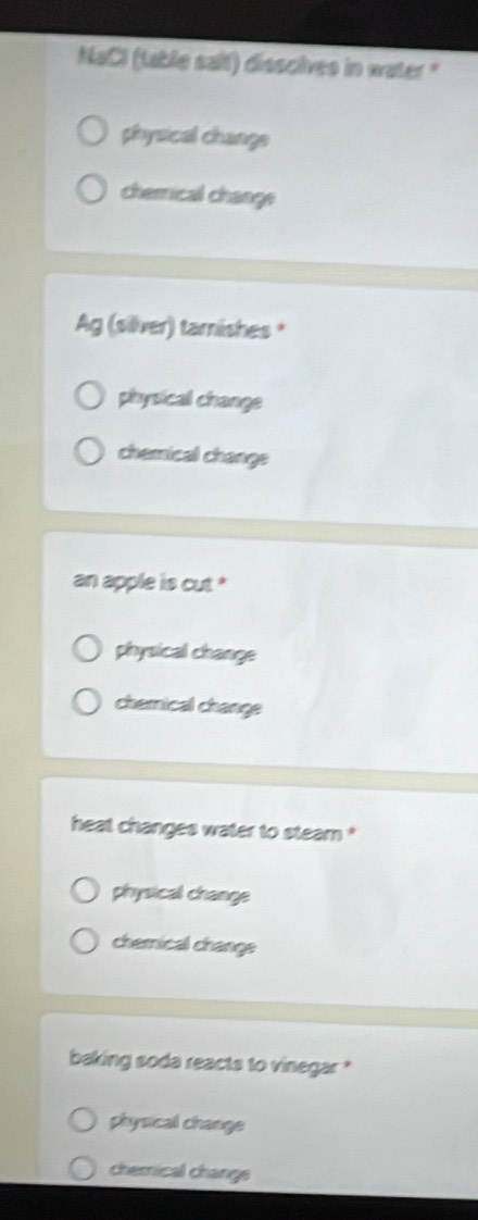 NaCl (table salt) dissolves in water "
physical change
chemical change
Ag (silver) tarnishes *
physical change
chemical change
an apple is cut *
physical change
chemical change
heat changes water to steam *
physical change
chemical change
baking soda reacts to vinegar *
physical change
chemical change