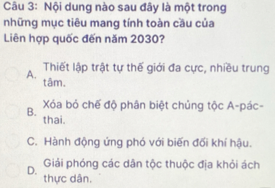 Nội dung nào sau đây là một trong
những mục tiêu mang tính toàn cầu của
Liên hợp quốc đến năm 2030?
A. Thiết lập trật tự thế giới đa cực, nhiều trung
tâm.
B. Xóa bỏ chế độ phân biệt chủng tộc A-pác-
thai.
C. Hành động ứng phó với biến đối khí hậu.
D. Giải phóng các dân tộc thuộc địa khỏi ách
thực dân,