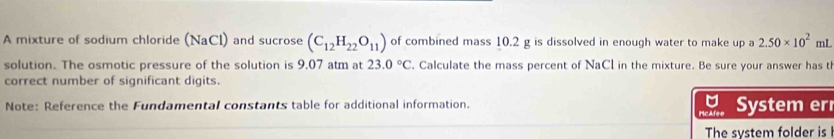 A mixture of sodium chloride (NaCl) and sucrose (C_12H_22O_11) of combined mass 10.2 g is dissolved in enough water to make up a 2.50* 10^2 mL
solution. The osmotic pressure of the solution is 9,07 atm at 23.0°C. Calculate the mass percent of NaCl in the mixture. Be sure your answer has t 
correct number of significant digits. 
Note: Reference the Fundamental constants table for additional information. System er 
The system folder is