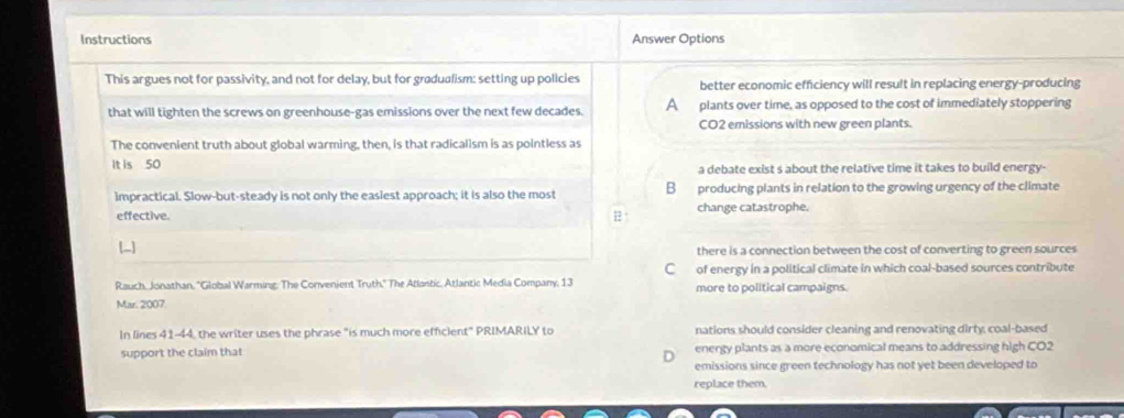 Instructions Answer Options
This argues not for passivity, and not for delay, but for gradualism: setting up policies better economic efficiency will result in replacing energy-producing
that will tighten the screws on greenhouse-gas emissions over the next few decades. A plants over time, as opposed to the cost of immediately stoppering
CO2 emissions with new green plants.
The convenient truth about global warming, then, is that radicalism is as pointless as
it is 50 a debate exist s about the relative time it takes to build energy-
impractical. Slow-but-steady is not only the easiest approach; it is also the most B producing plants in relation to the growing urgency of the climate
effective. 1 ° change catastrophe.
[-]
there is a connection between the cost of converting to green sources
C of energy in a political climate in which coal-based sources contribute
Rauch, Jonathan, ''Global Warming: The Convenient Truth,'' The Atlantic, Atlantic Media Company, 13 more to political campaigns.
Mar. 2007.
In lines 41-44, the writer uses the phrase "is much more efficient" PRIMARILY to nations should consider cleaning and renovating dirty, coal-based
support the claim that energy plants as a more economical means to addressing high CO2
D
emissions since green technology has not yet been developed to
replace them.