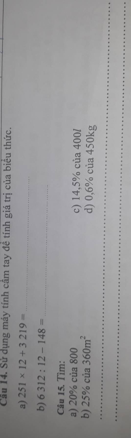 Sử dụng máy tính cầm tay đề tính giá trị của biểu thức. 
a) 251* 12+3219= _ 
b) 6312:12-148= _ 
Câu 15. Tìm: 
a) 20% của 800 c) 14,5% của 400l
_ 
b) 2: 5% của 360m^2 d) 0,6% của 450kg
_