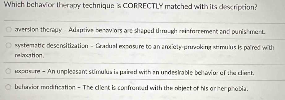 Which behavior therapy technique is CORRECTLY matched with its description?
aversion therapy - Adaptive behaviors are shaped through reinforcement and punishment.
systematic desensitization - Gradual exposure to an anxiety-provoking stimulus is paired with
relaxation.
exposure - An unpleasant stimulus is paired with an undesirable behavior of the client.
behavior modifcation - The client is confronted with the object of his or her phobia.