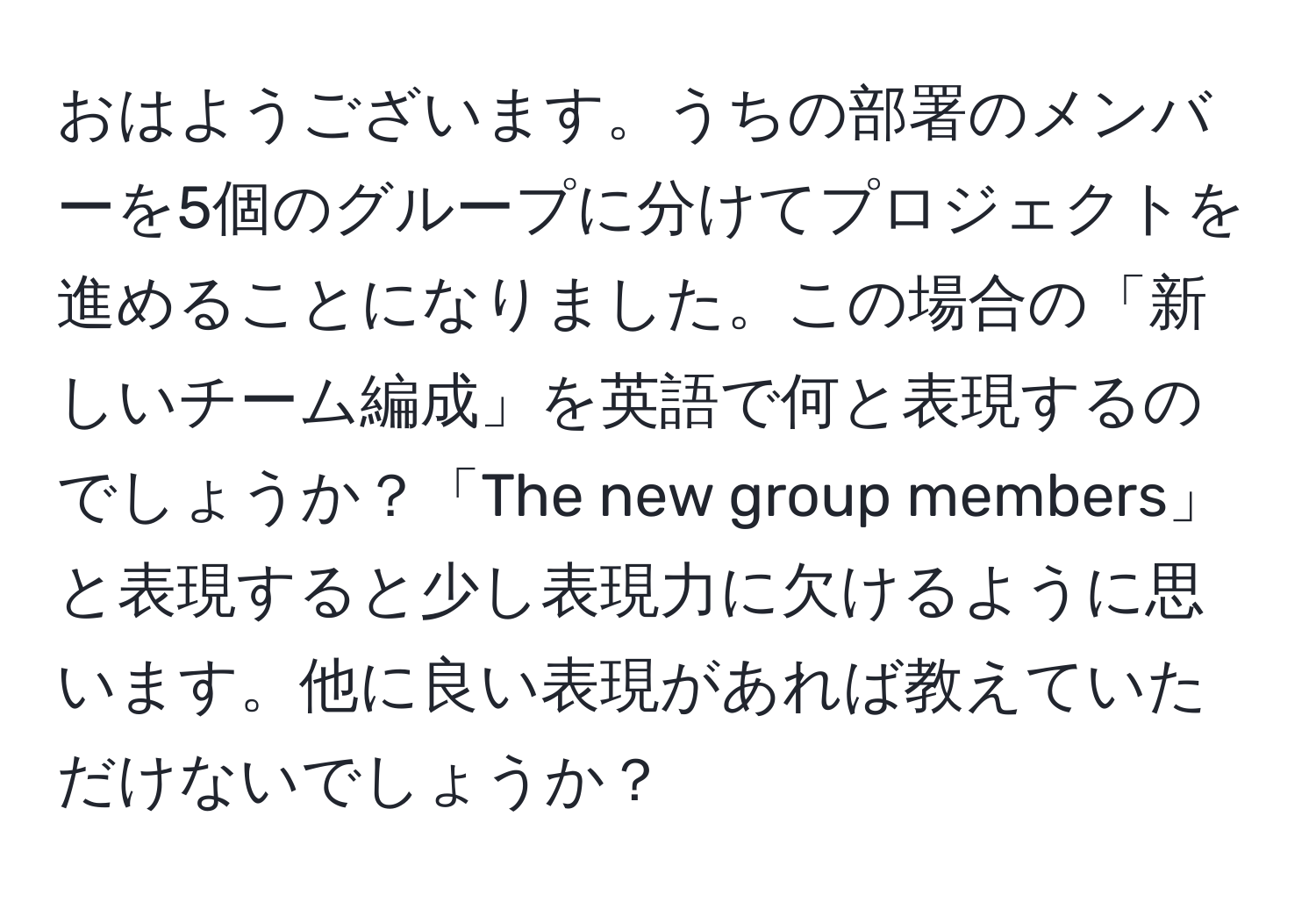 おはようございます。うちの部署のメンバーを5個のグループに分けてプロジェクトを進めることになりました。この場合の「新しいチーム編成」を英語で何と表現するのでしょうか？「The new group members」と表現すると少し表現力に欠けるように思います。他に良い表現があれば教えていただけないでしょうか？