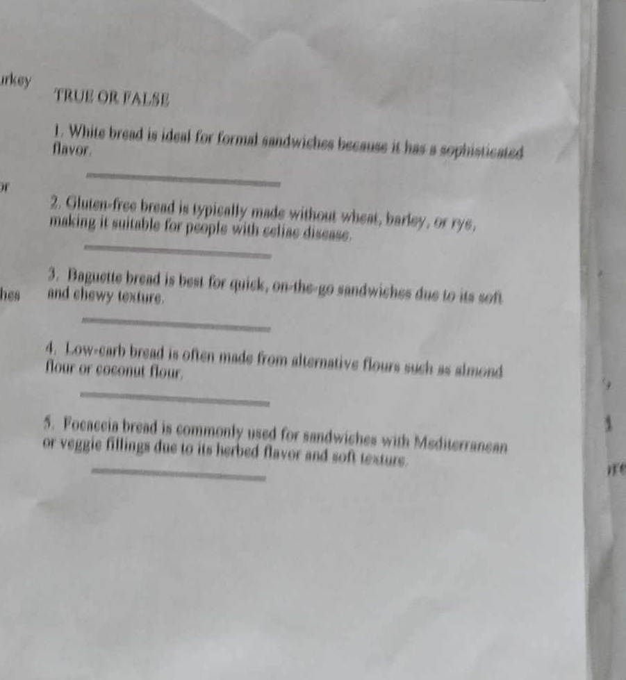 irkey TRUE OR FALSE 
1. White bread is ideal for formal sandwiches because it has a sophisticated 
flavor. 
_ 
2. Gluten-free bread is typically made without wheat, barley, or rys, 
_ 
making it suitable for people with selise disease. 
3. Baguette bread is best for quick, on-the-go sandwiches due to its soft 
hes and chewy texture. 
_ 
4. Low-carb bread is often made from alternative flours such as almond 
flour or coconut flour. 
_ 
5. Focaccia bread is commonly used for sandwiches with Mediterranean 
_ 
or veggie fillings due to its herbed flavor and soft texture.