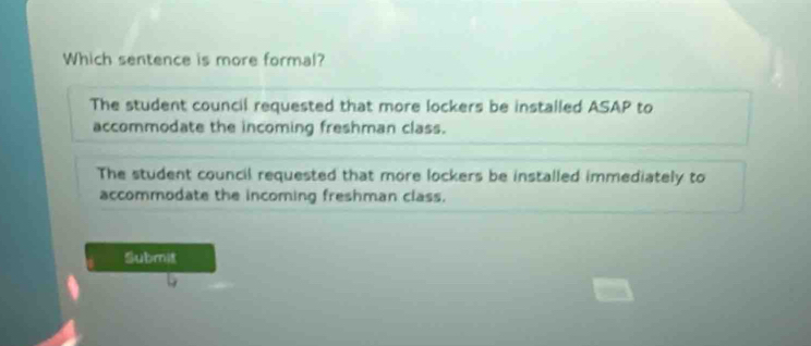 Which sentence is more formal?
The student council requested that more lockers be installed ASAP to
accommodate the incoming freshman class.
The student council requested that more lockers be installed immediately to
accommodate the incoming freshman class.
Submt