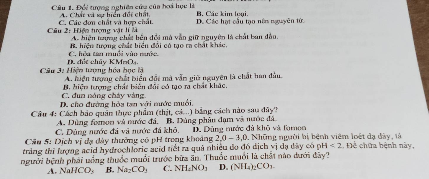 Đối tượng nghiên cứu của hoá học là
A. Chất và sự biển đổi chất. B. Các kim loại.
C. Các đơn chất và hợp chất. D. Các hạt cấu tạo nên nguyên tử.
Câu 2: Hiện tượng vật lí là
A. hiện tượng chất bến đồi mà vẫn giữ nguyên là chất ban đầu.
B. hiện tượng chất biến đồi có tạo ra chất khác.
C. hòa tan muối vào nước.
D. đốt cháy KMnO₄.
Câu 3: Hiện tượng hóa học là
A. hiện tượng chất biến đồi mà vẫn giữ nguyên là chất ban đầu.
B. hiện tượng chất biến đồi có tạo ra chất khác.
C. đun nóng chảy vàng.
D. cho đường hòa tan với nước muối.
Câu 4: Cách bảo quản thực phẩm (thịt, cá...) bằng cách nào sau đây?
A. Dùng fomon và nước đá. B. Dùng phân đạm và nước đá.
C. Dùng nước đá và nước đá khô. D. Dùng nước đá khô và fomon
Câu 5: Dịch vị dạ dày thường có pH trong khoảng 2, 0-3, 0. Những người bị bệnh viêm loét dạ dày, tá
tràng thì lượng acid hydrochloric acid tiết ra quá nhiều do đó dịch vị dạ dày có pH <2</tex> . Để chữa bệnh này,
người bệnh phải uống thuốc muối trước bữa ăn. Thuốc muối là chất nào dưới đây?
A. Nal HCO_3 B. Na_2CO_3 C. NH_4NO_3 D. (NH_4) _2CO_3.