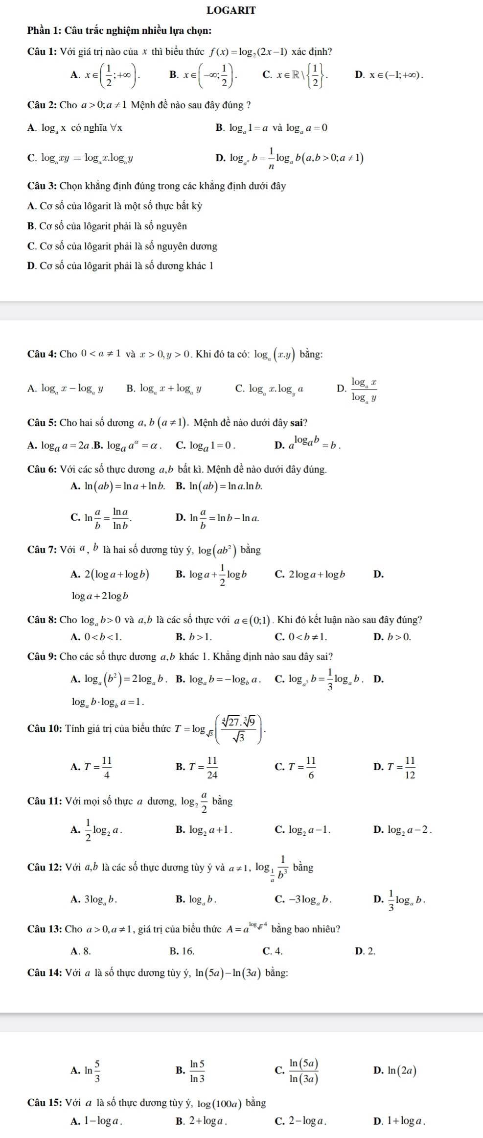 LOGARIT
Phần 1: Câu trắc nghiệm nhiều lựa chọn:
Câu 1: Với giá trị nào của x thì biểu thức f(x)=log _2(2x-1) xác định?
A. x∈ ( 1/2 ;+∈fty ). B. x∈ (-∈fty ; 1/2 ). C. x∈ R|  1/2  . D. x∈ (-1;+∈fty ).
Câu 2: Cho a>0: α  ≠ 1 Mệnh đề nào sau đây đúng ?
A. log x có nghĩa ∀x B. log _a1=avalog _aa=0
C. log _axy=log x.log D. log _a^*b= 1/n log _ab(a,b>0;a!= 1)
Câu 3: Chọn khẳng định đúng trong các khẳng định dưới đây
A. Cơ số của lôgarit là một số thực bất kỳ
B. Cơ số của lôgarit phải là số nguyên
C. Cơ số của lôgarit phải là số nguyên dương
D. Cơ số của lôgarit phải là số dương khác 1
Câu 4:Ch_00 và x>0,y>0. Khi đó ta có: log _a(x.y) bằng:
A. log _ax-log _ay B. log _ax+log _ay C. log _ax.log _ya D. frac log _axlog _ay
Câu 5: Cho hai số dương b(a!= 1). Mệnh đề nào dưới đây sai?
A. log _aa=2a.1 3. log _aa^a=alpha. C. log _a1=0. D. a^(log _a)b=b.
Câu 6: Với các số thực dương a,b bất kì. Mệnh đề nào dưới đây đúng.
A. ln (ab)=ln a+ln b. B. ln (ab)=ln a.ln b.
C. ln  a/b = ln a/ln b . D. ln  a/b =ln b-ln a.
Câu 7: Với a , b là hai số dương tùy y,log (ab^2) ban σ
A. 2(log a+log b) B. log a+ 1/2 log b C. 2log a+log b D.
lo ga+2log b
Câu 8: Cho log _ab>0 và a,b là các số thực với a∈ (0;1) ) . Khi đó kết luận nào sau đây đúng?
A. 0 B. b>1. C. 0 D. b>0.
Câu 9: Cho các số thực dương a,b khác 1. Khẳng định nào sau đây sai?
A. log _a(b^2)=2log _ab. B. log _ab=-log _ba. C. log _a^3b= 1/3 log _ab. D.
log _ab· log _ba=1.
Câu 10: Tính giá trị của biểu thức T=log _sqrt(3)( sqrt[4](27)· sqrt[3](9)/sqrt(3) ).
A. T= 11/4  T= 11/24  C. T= 11/6  D. T= 11/12 
Câu 11: Với mọi số thực a dương, log _2 a/2 bing
A.  1/2 log _2a. B. log _2a+1. C. log _2a-1. D. log _2a-2.
Câu 12: Với a,b là các số thực dương tủy ý và a ≠1, log frac 1b^3 bằng
A. 3log _ab. B. log _ab. C. -3log。 b . D.  1/3 log _ab.
Câu 13: Cho a>0,a!= 1 , giá trị của biều thức A=a^(log _sqrt(x))4 bằng bao nhiêu?
A. 8 B. 16. C. 4. D. 2.
Câu 14: Với a là số thực dương tùy ý, ln (5a)-ln (3a) bằng:
B.
C.
A. ln  5/3   ln 5/ln 3   ln (5a)/ln (3a)  D. ln (2a)
Câu 15: Với a là số thực dương tùy ý, lc g(100a) ) bằng
A. 1 - log a . B. 2+log a C. 2 -log a . D. 1 + log a .