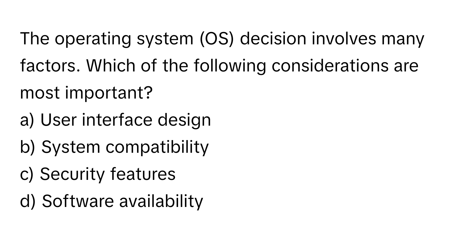 The operating system (OS) decision involves many factors. Which of the following considerations are most important?

a) User interface design
b) System compatibility
c) Security features
d) Software availability