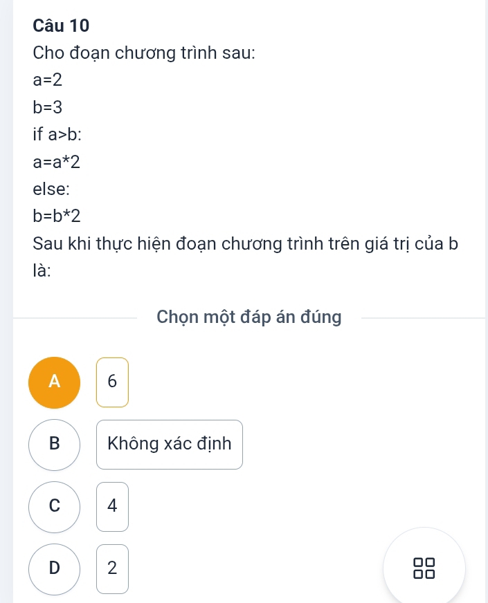 Cho đoạn chương trình sau:
a=2
b=3
if a>b
a=a*2
else:
b=b*2
Sau khi thực hiện đoạn chương trình trên giá trị của b
là:
Chọn một đáp án đúng
A 6
B Không xác định
C 14
D 2