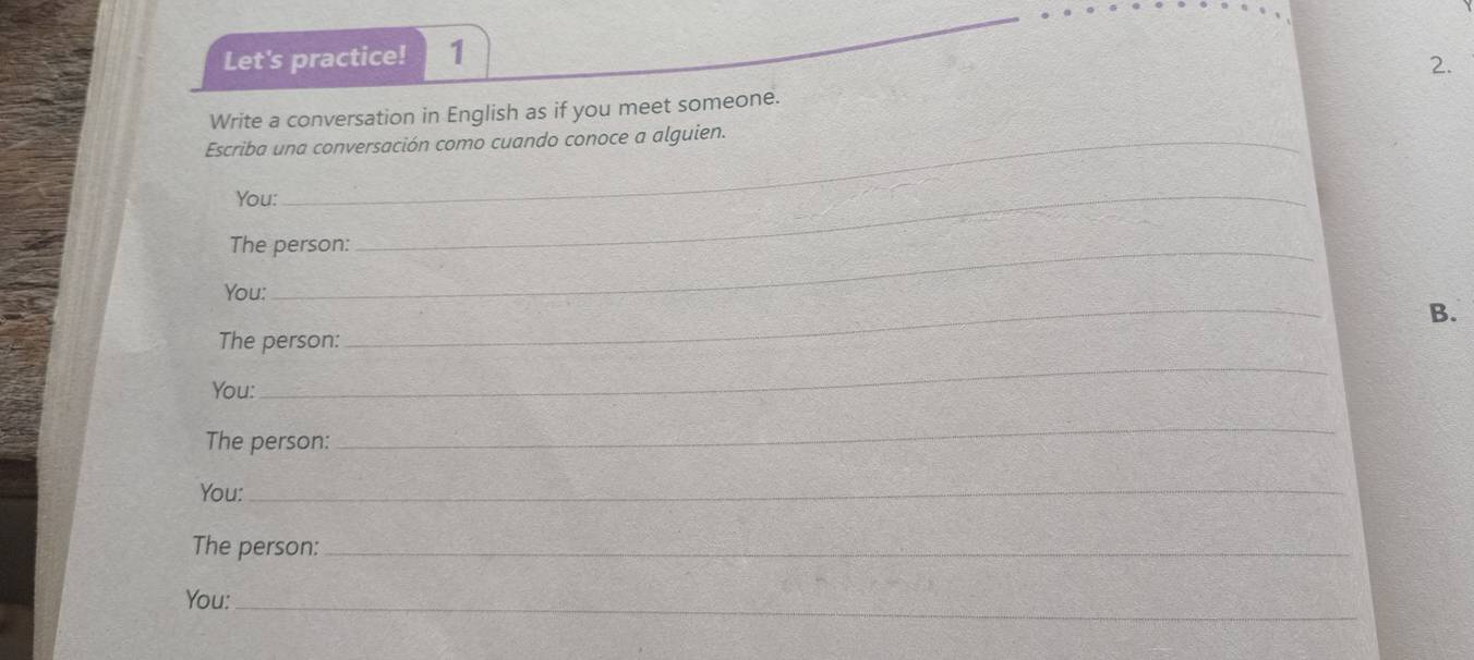 Let's practice! 1 
2. 
Write a conversation in English as if you meet someone. 
Escriba una conversación como cuando conoce a alguien. 
You: 
The person: 
_ 
You: 
B. 
The person: 
_ 
You: 
_ 
The person: 
_ 
You:_ 
The person:_ 
You:_