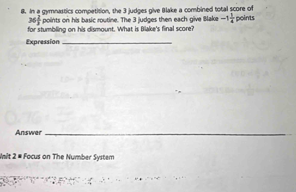 In a gymnastics competition, the 3 judges give Blake a combined total score of
36 2/3 points on his basic routine. The 3 judges then each give Blake -1 1/4  D DII ts 
for stumbling on his dismount. What is Blake's final score? 
Expression_ 
Answer_ 
Unit 2= Focus on The Number System