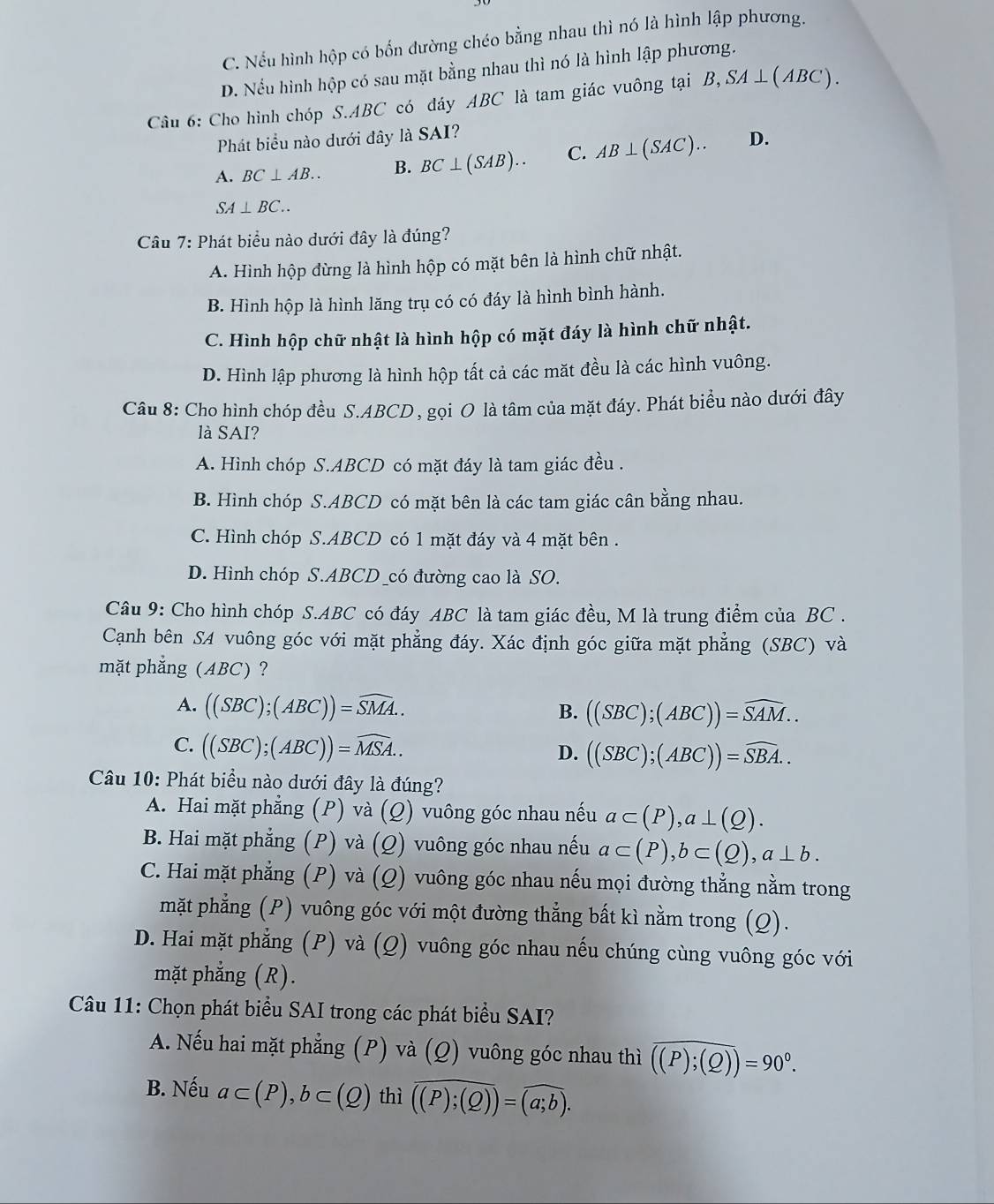 C. Nếu hình hộp có bốn đường chéo bằng nhau thì nó là hình lập phương.
D. Nếu hình hộp có sau mặt bằng nhau thì nó là hình lập phương.
Câu 6: Cho hình chóp S.ABC có đáy ABC là tam giác vuông tại B,SA⊥ (ABC).
Phát biểu nào dưới đây là SAI?
A. BC⊥ AB.. B. BC⊥ (SAB).. C. AB⊥ (SAC).. D.
SA⊥ BC..
Câu 7: Phát biểu nào dưới đây là đúng?
A. Hình hộp đừng là hình hộp có mặt bên là hình chữ nhật.
B. Hình hộp là hình lăng trụ có có đáy là hình bình hành.
C. Hình hộp chữ nhật là hình hộp có mặt đáy là hình chữ nhật.
D. Hình lập phương là hình hộp tất cả các mặt đều là các hình vuông.
Câu 8: Cho hình chóp đều S.ABCD, gọi O là tâm của mặt đáy. Phát biểu nào dưới đây
là SAI?
A. Hình chóp S.ABCD có mặt đáy là tam giác đều .
B. Hình chóp S.ABCD có mặt bên là các tam giác cân bằng nhau.
C. Hình chóp S.ABCD có 1 mặt đáy và 4 mặt bên .
D. Hình chóp S.ABCD _có đường cao là SO.
Câu 9: Cho hình chóp S.ABC có đáy ABC là tam giác đều, M là trung điểm của BC .
Cạnh bên SA vuông góc với mặt phẳng đáy. Xác định góc giữa mặt phẳng (SBC) và
mặt phẳng (ABC) ?
A. ((SBC);(ABC))=widehat SMA..
B. ((SBC);(ABC))=widehat SAM..
C. ((SBC);(ABC))=widehat MSA..
D. ((SBC);(ABC))=widehat SBA..
Câu 10: Phát biểu nào dưới đây là đúng?
A. Hai mặt phẳng (P) và (Q) vuông góc nhau nếu a⊂ (P),a⊥ (Q).
B. Hai mặt phẳng (P) và (Q) vuông góc nhau nếu a⊂ (P),b⊂ (Q),a⊥ b.
C. Hai mặt phẳng (P) và (Q) vuông góc nhau nếu mọi đường thẳng nằm trong
mặt phẳng (P) vuông góc với một đường thẳng bất kì nằm trong (Q).
D. Hai mặt phẳng (P) và (Q) vuông góc nhau nếu chúng cùng vuông góc với
mặt phẳng (R).
Câu 11: Chọn phát biểu SAI trong các phát biểu SAI?
A. Nếu hai mặt phẳng (P) và (Q) vuông góc nhau thì overline ((P);(Q))=90°.
B. Nếu a⊂ (P),b⊂ (Q) thì overline ((P);(Q)=overline (a;b).