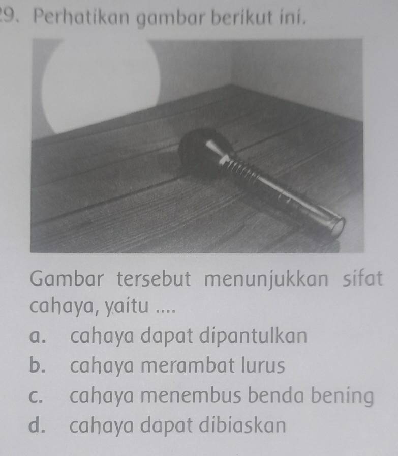 Perhatikan gambar berikut ini.
Gambar tersebut menunjukkan sifat
cahaya, yaitu ....
a. cahaya dapat dipantulkan
b. cahaya merambat lurus
c. cahaya menembus benda bening
d. cahaya dapat dibiaskan