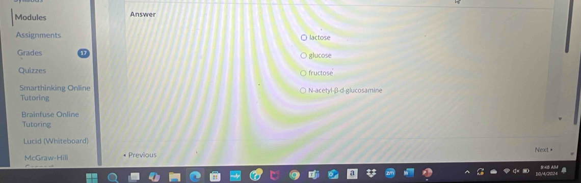 Modules Answer 
Assignments lactose 
Grades 
glucose 
Quizzes fructose 
Smarthinking Online N-acetyl-β-d-glucosamine 
Tutoring 
Brainfuse Online 
Tutoring 
Lucid (Whiteboard) 
Next > 
McGraw-Hill Previous 
9:48 AM 
10/4/2024