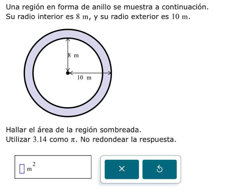 Una región en forma de anillo se muestra a continuación. 
Su radio interior es 8 m, y su radio exterior es 10 m. 
Hallar el área de la región sombreada. 
Utilizar 3.14 como π. No redondear la respuesta.
□ m^2
×