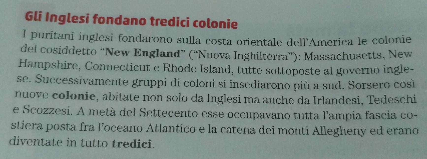 Gli Inglesi fondano tredici colonie 
I puritani inglesi fondarono sulla costa orientale dell'America le colonie 
del cosiddetto “New England” (“Nuova Inghilterra”): Massachusetts, New 
Hampshire, Connecticut e Rhode Island, tutte sottoposte al governo ingle- 
se. Successivamente gruppi di coloni si insediarono più a sud. Sorsero così 
nuove colonie, abitate non solo da Inglesi ma anche da Irlandesi, Tedeschi 
e Scozzesi. A metà del Settecento esse occupavano tutta l'ampia fascia co- 
stiera posta fra l’oceano Atlantico e la catena dei monti Allegheny ed erano 
diventate in tutto tredici.