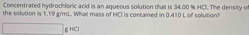 Concentrated hydrochloric acid is an aqueous solution that is 34.00 % HCI. The density of 
the solution is 1.19 g/mL. What mass of HCI is contained in 0,410 L of solution?
□ gHCl