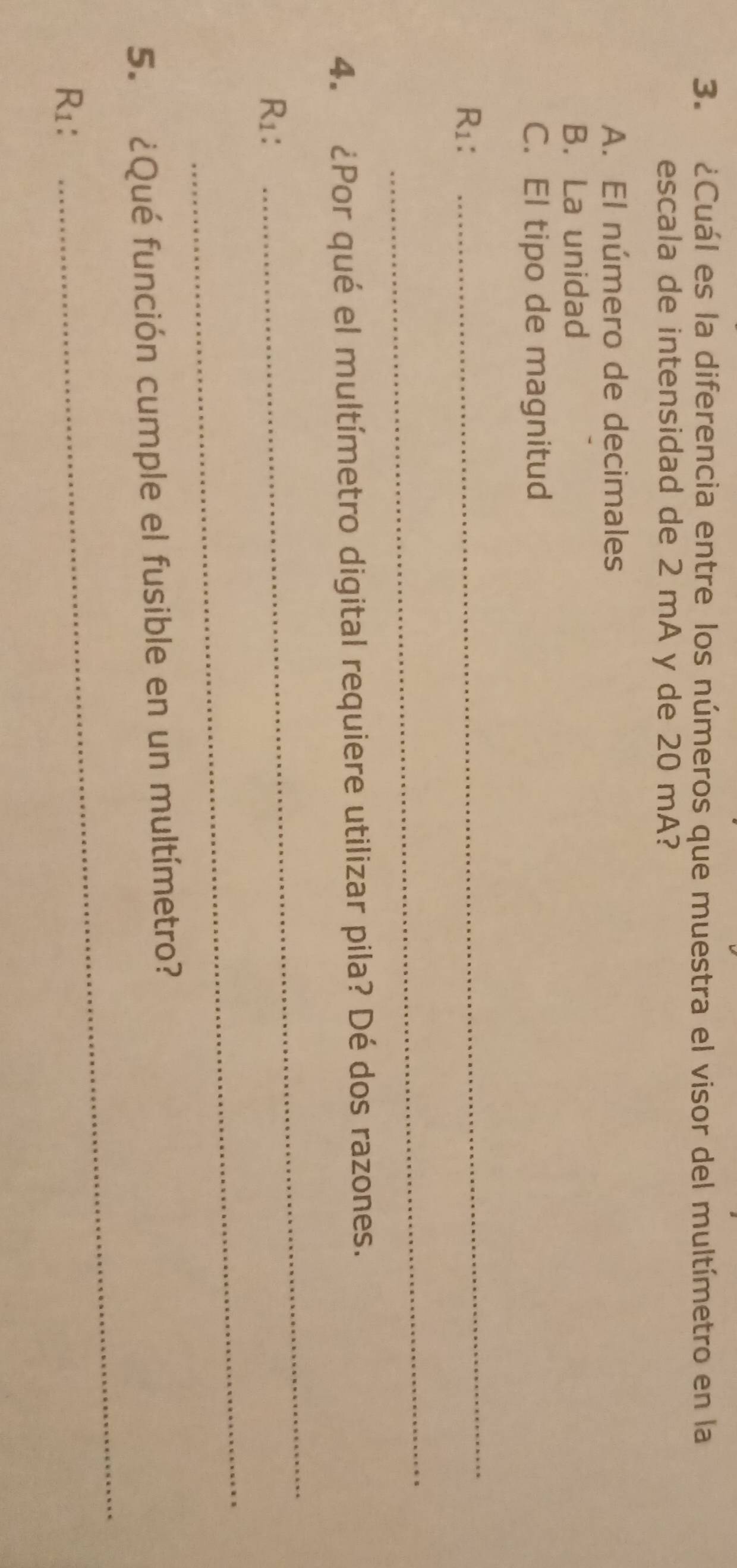 ¿Cuál es la diferencia entre los números que muestra el visor del multímetro en la
escala de intensidad de 2 mA y de 20 mA?
A. El número de decimales
B. La unidad
C. El tipo de magnitud
R1:
_
_
4. ¿Por qué el multímetro digital requiere utilizar pila? Dé dos razones.
R1:
_
_
_
5. ¿Qué función cumple el fusible en un multímetro?
R1：