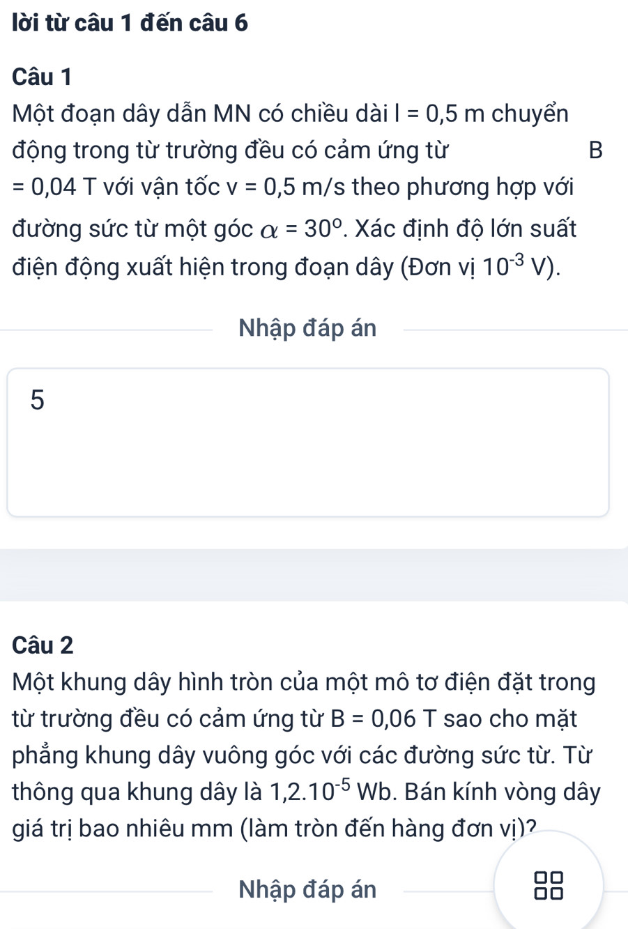 lời từ câu 1 đến câu 6 
Câu 1 
Một đoạn dây dẫn MN có chiều dài I=0,5m chuyển 
động trong từ trường đều có cảm ứng từ B
=0,04T với vận tốc v=0,5m/s theo phương hợp với 
đường sức từ một góc alpha =30°. Xác định độ lớn suất 
điện động xuất hiện trong đoạn dây (Đơn vị 10^(-3)V). 
Nhập đáp án 
5 
Câu 2 
Một khung dây hình tròn của một mô tơ điện đặt trong 
từ trường đều có cảm ứng từ B=0,06T sao cho mặt 
phẳng khung dây vuông góc với các đường sức từ. Từ 
thông qua khung dây là 1,2.10^(-5)Wb. Bán kính vòng dây 
giá trị bao nhiêu mm (làm tròn đến hàng đơn vị)2 
Nhập đáp án