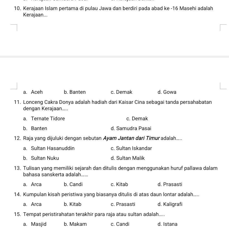 Kerajaan Islam pertama di pulau Jawa dan berdiri pada abad ke - 16 Masehi adalah
Kerajaan...
a. Aceh b. Banten c. Demak d. Gowa
11. Lonceng Cakra Donya adalah hadiah dari Kaisar Cina sebagai tanda persahabatan
dengan Kerajaan.....
a. Ternate Tidore c. Demak
b. Banten d. Samudra Pasai
12. Raja yang dijuluki dengan sebutan Ayam Jantan dari Timur adalah.....
a. Sultan Hasanuddin c. Sultan Iskandar
b. Sultan Nuku d. Sultan Malik
13. Tulisan yang memiliki sejarah dan ditulis dengan menggunakan huruf pallawa dalam
bahasa sanskerta adalah......
a. Arca b. Candi c. Kitab d. Prasasti
14. Kumpulan kisah peristiwa yang biasanya ditulis di atas daun lontar adalah.....
a. Arca b. Kitab c. Prasasti d. Kaligrafi
15. Tempat peristirahatan terakhir para raja atau sultan adalah.....
a. Masjid b. Makam c. Candi d. Istana