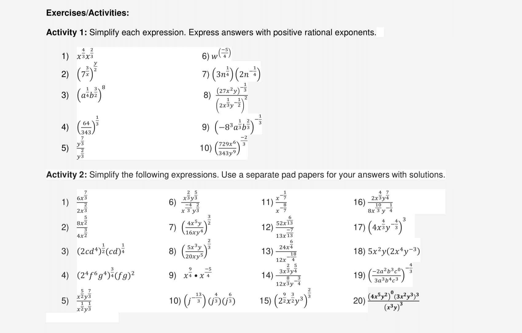 Exercises/Activities:
Activity 1: Simplify each expression. Express answers with positive rational exponents.
1) x^(frac 4)3x^(frac 2)3
2) (7^(frac 3)x)^ y/2  6) W^((frac -5)4)
7) (3n^(frac 1)4)(2n^(-frac 1)4)
3) (a^(frac 1)4b^(frac 3)2)^8
8) frac (27x^2y)^- 1/3 (2x^(frac 1)3y^(-frac 1)2)^2
4) ( 64/343 )^ 1/3  (-8^3a^(frac 1)3b^(frac 2)3)^- 1/3 
9)
5) frac y^(frac 7)3y^(frac 2)3 10) ( 729x^6/343y^9 )^ (-2)/3 