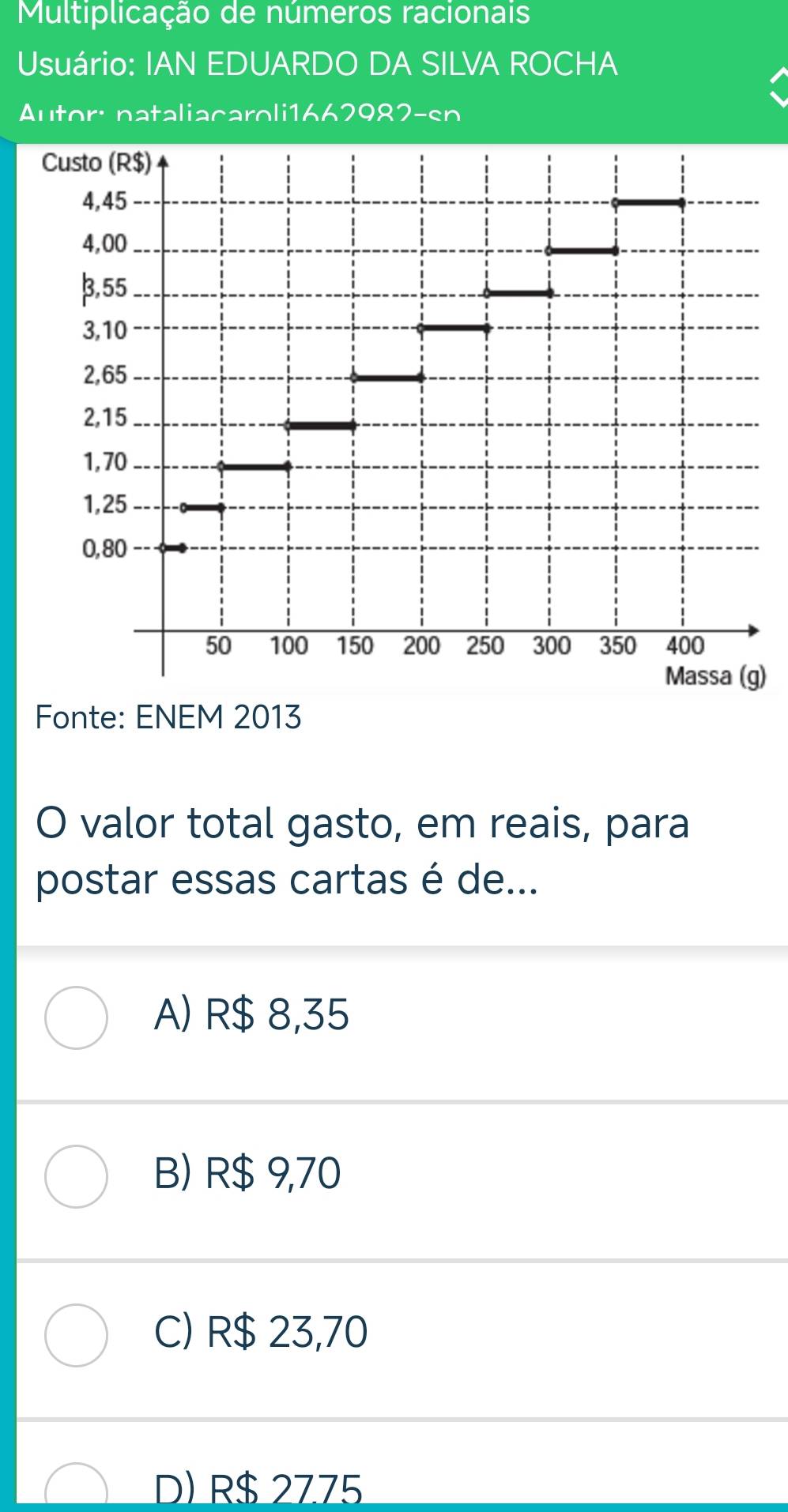 Multiplicação de números racionais
Usuário: IAN EDUARDO DA SILVA ROCHA
Autor: nataliacaroli1662982-sn
)
Fonte: ENEM 2013
O valor total gasto, em reais, para
postar essas cartas é de...
A) R$ 8,35
B) R$ 9,70
C) R$ 23,70
D) R$ 2775