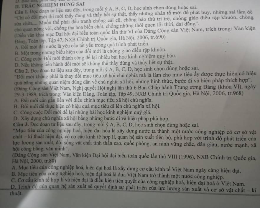 II trÁC NGHIệM ĐÚNG SAi
Cầu 1. Đọc đoạn tư liệu sau đây, trong mỗi ý A, B, C, D, học sinh chọn đúng hoặc sai.
Chi có đổi mới thì mới thấy đúng và thấy hết sự thật, thấy những nhân tố mới để phát huy, những sai lầm đề
sửa chữa.... Muốn thể phải đấu tranh chống cải cũ, chống bảo thủ trì trệ, chống giáo điều rập khuôn, chồng
chủ quan nóng vội, chống tha hoa biến chất, chống những thói quen lỗi thời, đai dăng".
(Diễn văn khai mạc Đại hội đại biểu toàn quốc lần thứ VI của Đảng Cộng sản Việt Nam, trích trong: Văn kiện
Đảng, Toàn tập, Tập 47, NXB Chính trị Quốc gia, Hà Nội, 2006, tr.690)
A. Đổi mới đất nước là yêu cầu tắt yếu trong quá trình phát triển.
B. Một trong những biểu hiện của đổi mới là chống giáo điều rập khuôn.
C. Công cuộc Đồi mới thành công để lại nhiều bài học kinh nghiệm quý báu.
D. Nếu không tiến hành đổi mới sẽ không thể thấy đúng và thấy hết sự thật.
Câu 2. Đọc đoạn tư liệu sau đây, trong mỗi ý A, B, C, D, học sinh chọn đúng hoặc sai.
'Đồi mới không phải là thay đổi mục tiêu xã hội chủ nghĩa mà là làm cho mục tiêu ấy được thực hiện có hiệu
quả bằng những quan niệm đúng đắn về chủ nghĩa xã hội, những hình thức, bựớc đi và biện pháp thích hợp'.
(Đảng Cộng sản Việt Nam, Nghị quyết Hội nghị lần thứ 6 Ban Chấp hành Trung ương Đảng (khóa VI), ngày
29-3-1989, trích trong: Văn kiện Đàng, Toàn tập, Tập 49, NXB Chính trị Quốc gia, Hà Nội, 2006, tr.968)
A. Đổi mới cần gắn liền với điều chỉnh mục tiêu xã hội chủ nghĩa.
B. Đổi mới để thực hiện có hiệu quả mục tiêu đi lên chủ nghĩa xã hội.
C. Công cuộc Đổi mới để lại những bài học kinh nghiệm quý giá.
D. Xây dựng chủ nghĩa xã hội bằng những bước đi và biện pháp phù hợp.
Câu 3. Đọc đoạn tư liệu sau đây, trong mỗi ý A, B, C, D, học sinh chọn đúng hoặc sai.
' 'Mục tiêu của công nghiệp hoá, hiện đại hóa là xây dựng nước ta thành một nước công nghiệp có cơ sở vật
chất - kĩ thuật hiện đại, có cơ cấu kịnh tế hợp lí, quan hệ sản xuất tiến bộ, phù hợp với trình độ phát triển của
lực lượng sản xuất, đời sống vật chất tinh thần cao, quốc phòng, an ninh vững chắc, dân giàu, nước mạnh, xã
hội công bảng, văn minh".
(Đảng Cộng sản Việt Nam, Văn kiện Đại hội đại biểu toàn quốc lần thứ VIII (1996), NXB Chính trị Quốc gia,
Hà Nội, 2000, tr.80)
A. Mục tiêu của công nghiệp hoá, hiện đại hoá là xây dựng cơ cấu kinh tế Việt Nam ngày càng hiện đại.
B. Mục tiêu của công nghiệp hoá, hiện đại hoá là đưa Việt Nam trở thành một nước công nghiệp.
C. Cơ cầu kinh tế hợp lí và hiện đại là điều kiện tiên quyết của công nghiệp hoá, hiện đại hoá ở Việt Nam.
D. Trinh độ của quan hệ sản xuất sẽ quyết định sự phát triển của lực lượng sản xuất và cơ sở vật chất - kĩ
thuật.