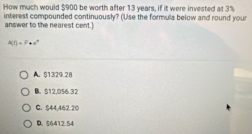 How much would $900 be worth after 13 years, if it were invested at 3%
interest compounded continuously? (Use the formula below and round your
answer to the nearest cent.)
A(t)=P· e^t
A. $1329.28
B. $12,056.32
C. $44,462.20
D. $6412.54